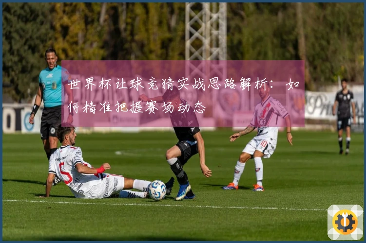 世界杯让球竞猜实战思路解析：如何精准把握赛场动态